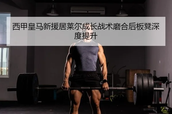 西甲皇马新援居莱尔成长战术磨合后板凳深度提升